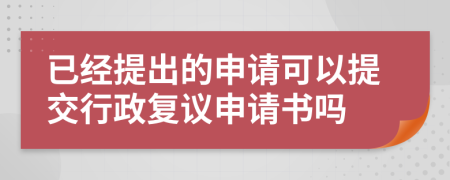 已经提出的申请可以提交行政复议申请书吗