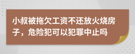 小叔被拖欠工资不还放火烧房子，危险犯可以犯罪中止吗