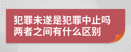 犯罪未遂是犯罪中止吗两者之间有什么区别