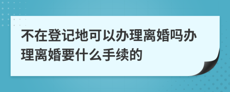 不在登记地可以办理离婚吗办理离婚要什么手续的