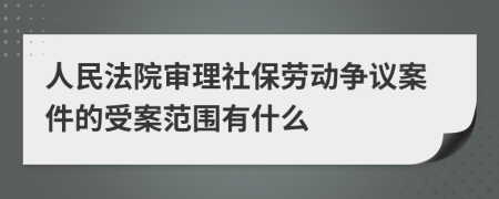 人民法院审理社保劳动争议案件的受案范围有什么