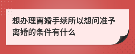 想办理离婚手续所以想问准予离婚的条件有什么