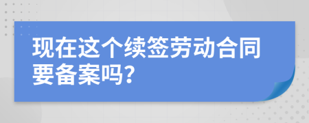 现在这个续签劳动合同要备案吗？