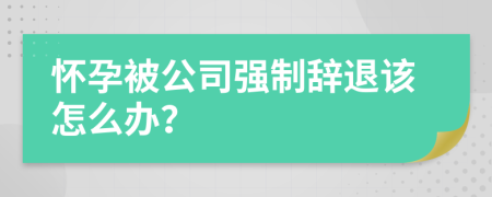 怀孕被公司强制辞退该怎么办？