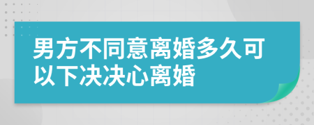 男方不同意离婚多久可以下决决心离婚