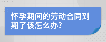 怀孕期间的劳动合同到期了该怎么办?