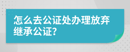 怎么去公证处办理放弃继承公证？