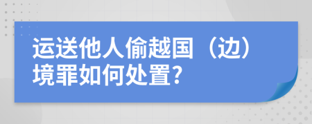 运送他人偷越国（边）境罪如何处置?