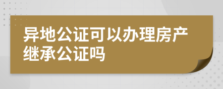 异地公证可以办理房产继承公证吗