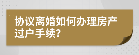 协议离婚如何办理房产过户手续？