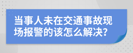 当事人未在交通事故现场报警的该怎么解决？