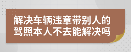 解决车辆违章带别人的驾照本人不去能解决吗