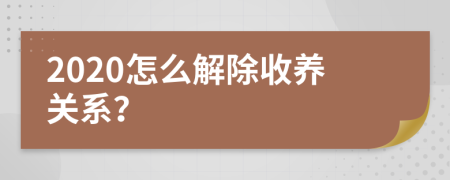 2020怎么解除收养关系？