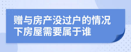 赠与房产没过户的情况下房屋需要属于谁