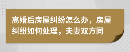 离婚后房屋纠纷怎么办，房屋纠纷如何处理，夫妻双方同