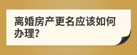 离婚房产更名应该如何办理？