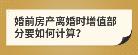 婚前房产离婚时增值部分要如何计算？