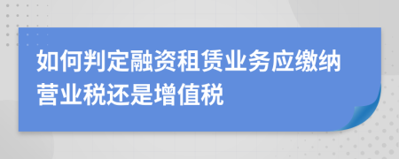 如何判定融资租赁业务应缴纳营业税还是增值税