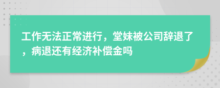 工作无法正常进行，堂妹被公司辞退了，病退还有经济补偿金吗