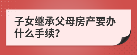 子女继承父母房产要办什么手续？