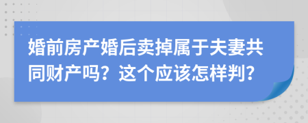 婚前房产婚后卖掉属于夫妻共同财产吗？这个应该怎样判？