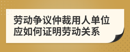 劳动争议仲裁用人单位应如何证明劳动关系