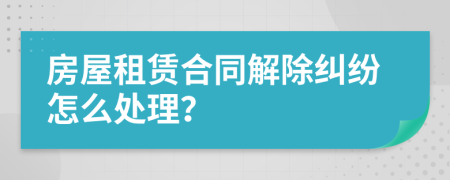 房屋租赁合同解除纠纷怎么处理？