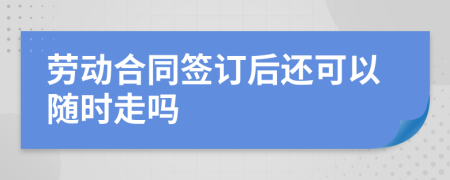 劳动合同签订后还可以随时走吗