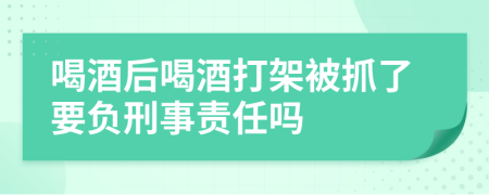 喝酒后喝酒打架被抓了要负刑事责任吗
