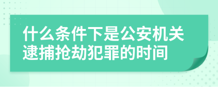 什么条件下是公安机关逮捕抢劫犯罪的时间
