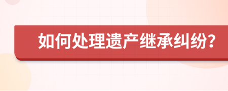 如何处理遗产继承纠纷？