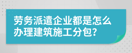 劳务派遣企业都是怎么办理建筑施工分包？