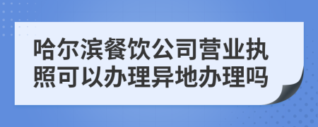 哈尔滨餐饮公司营业执照可以办理异地办理吗