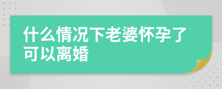 什么情况下老婆怀孕了可以离婚