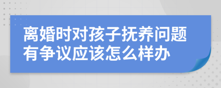 离婚时对孩子抚养问题有争议应该怎么样办