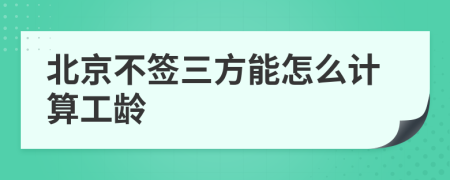 北京不签三方能怎么计算工龄