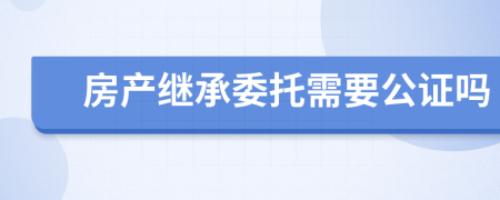 房产继承委托需要公证吗