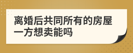 离婚后共同所有的房屋一方想卖能吗