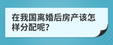 在我国离婚后房产该怎样分配呢？