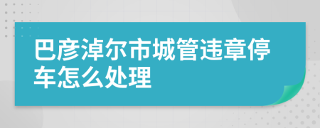 巴彦淖尔市城管违章停车怎么处理