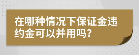 在哪种情况下保证金违约金可以并用吗？