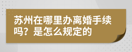 苏州在哪里办离婚手续吗？是怎么规定的