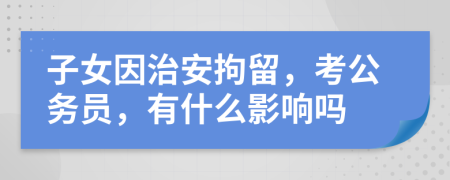 子女因治安拘留，考公务员，有什么影响吗