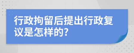 行政拘留后提出行政复议是怎样的?