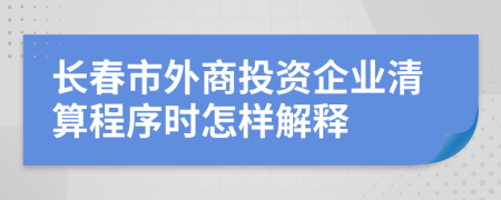 长春市外商投资企业清算程序时怎样解释