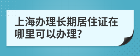上海办理长期居住证在哪里可以办理?
