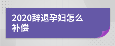 2020辞退孕妇怎么补偿