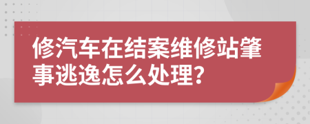 修汽车在结案维修站肇事逃逸怎么处理？