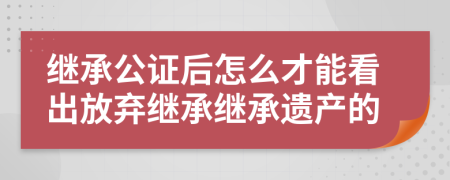 继承公证后怎么才能看出放弃继承继承遗产的