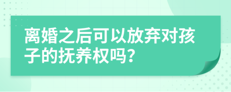 离婚之后可以放弃对孩子的抚养权吗？